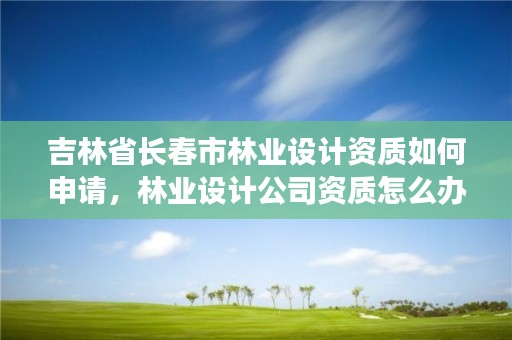 吉林省长春市林业设计资质如何申请，林业设计公司资质怎么办