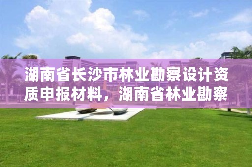 湖南省长沙市林业勘察设计资质申报材料，湖南省林业勘察设计院怎么样