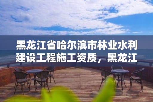 黑龙江省哈尔滨市林业水利建设工程施工资质，黑龙江省哈尔滨市林业局官网