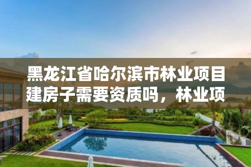 黑龙江省哈尔滨市林业项目建房子需要资质吗，林业项目需要什么资质