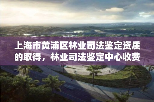 上海市黄浦区林业司法鉴定资质的取得，林业司法鉴定中心收费标准