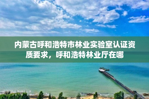 内蒙古呼和浩特市林业实验室认证资质要求，呼和浩特林业厅在哪