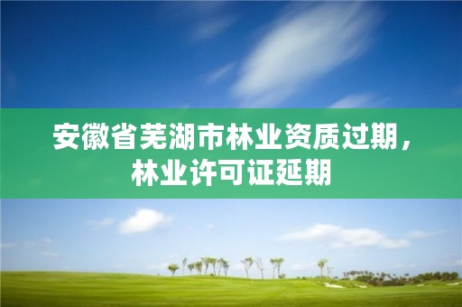 安徽省芜湖市林业资质过期，林业许可证延期