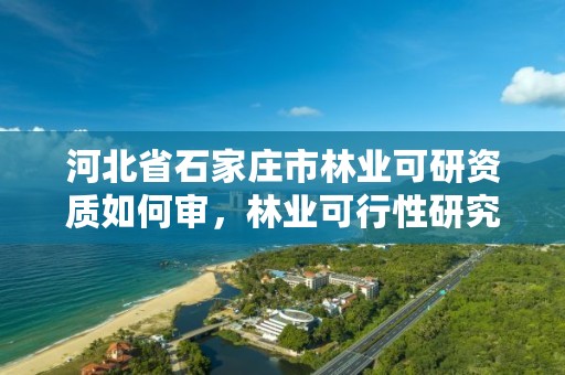 河北省石家庄市林业可研资质如何审，林业可行性研究报告需要什么资质