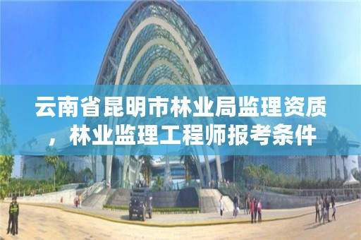 云南省昆明市林业局监理资质，林业监理工程师报考条件