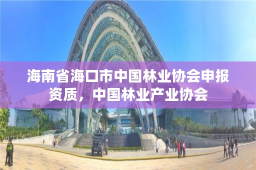 海南省海口市中国林业协会申报资质，中国林业产业协会