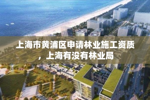 上海市黄浦区申请林业施工资质，上海有没有林业局