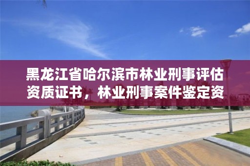 黑龙江省哈尔滨市林业刑事评估资质证书，林业刑事案件鉴定资质