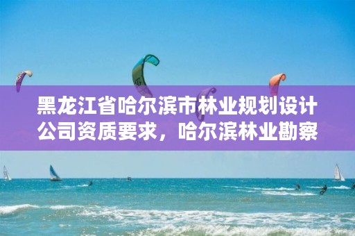 黑龙江省哈尔滨市林业规划设计公司资质要求，哈尔滨林业勘察设计院