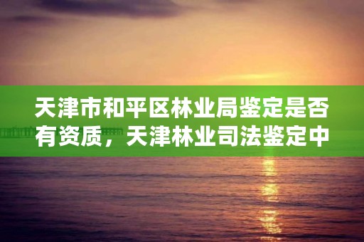 天津市和平区林业局鉴定是否有资质，天津林业司法鉴定中心怎么样