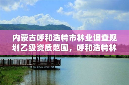 内蒙古呼和浩特市林业调查规划乙级资质范围，呼和浩特林业厅在哪