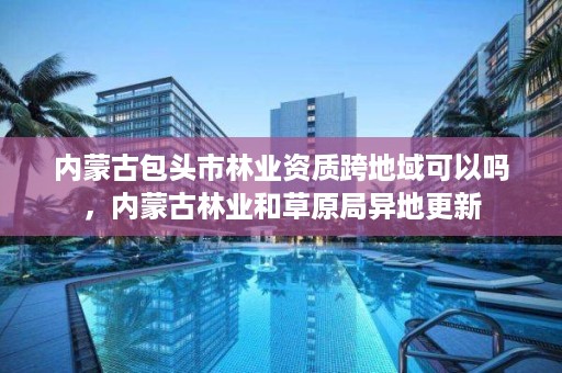 内蒙古包头市林业资质跨地域可以吗，内蒙古林业和草原局异地更新