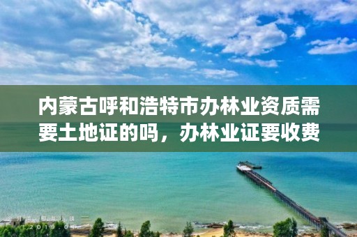 内蒙古呼和浩特市办林业资质需要土地证的吗，办林业证要收费吗