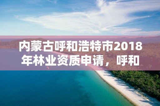 内蒙古呼和浩特市2018年林业资质申请，呼和浩特市林草局官网