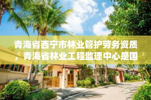 青海省西宁市林业管护劳务资质，青海省林业工程监理中心是国有企业吗