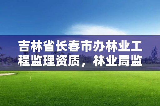 吉林省长春市办林业工程监理资质，林业局监理