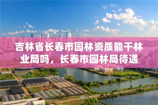 吉林省长春市园林资质能干林业局吗，长春市园林局待遇