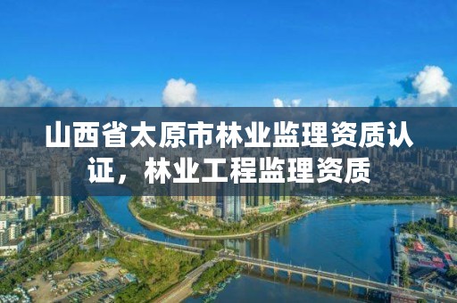 山西省太原市林业监理资质认证，林业工程监理资质