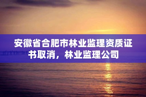 安徽省合肥市林业监理资质证书取消，林业监理公司