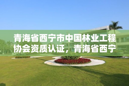 青海省西宁市中国林业工程协会资质认证，青海省西宁市中国林业工程协会资质认证中心