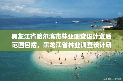 黑龙江省哈尔滨市林业调查设计资质范围包括，黑龙江省林业调查设计研究院