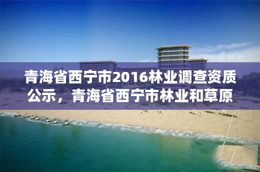 青海省西宁市2016林业调查资质公示，青海省西宁市林业和草原局