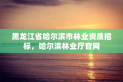 黑龙江省哈尔滨市林业资质招标，哈尔滨林业厅官网