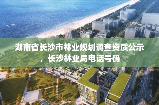 湖南省长沙市林业规划调查资质公示，长沙林业局电话号码