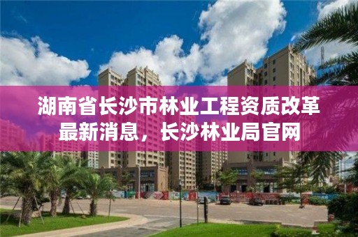 湖南省长沙市林业工程资质改革最新消息，长沙林业局官网