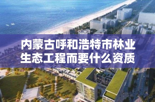 内蒙古呼和浩特市林业生态工程而要什么资质，内蒙古林业生态公司