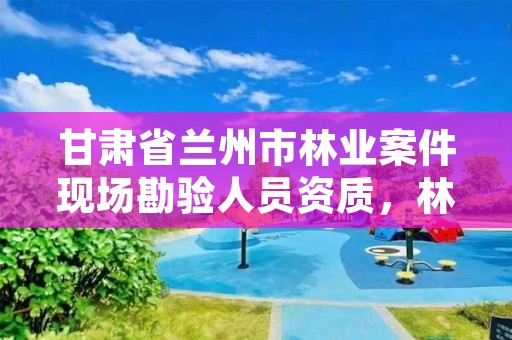 甘肃省兰州市林业案件现场勘验人员资质，林业行政案件勘验