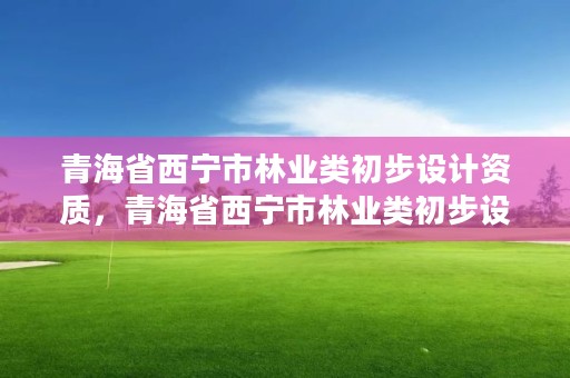 青海省西宁市林业类初步设计资质，青海省西宁市林业类初步设计资质公示