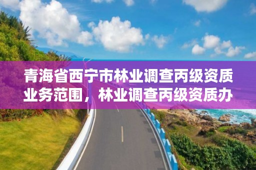 青海省西宁市林业调查丙级资质业务范围，林业调查丙级资质办理需要条件