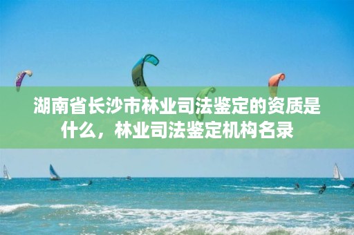 湖南省长沙市林业司法鉴定的资质是什么，林业司法鉴定机构名录