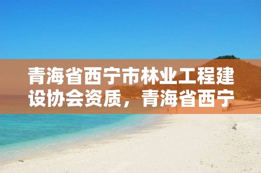 青海省西宁市林业工程建设协会资质，青海省西宁市林业工程建设协会资质公示