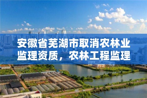 安徽省芜湖市取消农林业监理资质，农林工程监理资质