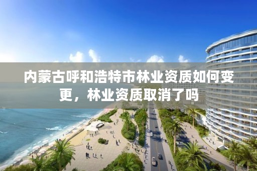 内蒙古呼和浩特市林业资质如何变更，林业资质取消了吗