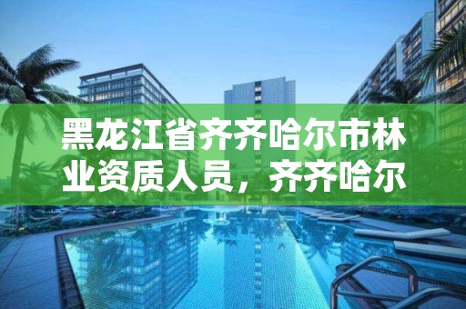 黑龙江省齐齐哈尔市林业资质人员，齐齐哈尔林业局地址