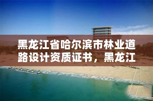 黑龙江省哈尔滨市林业道路设计资质证书，黑龙江省林业勘察设计院电话