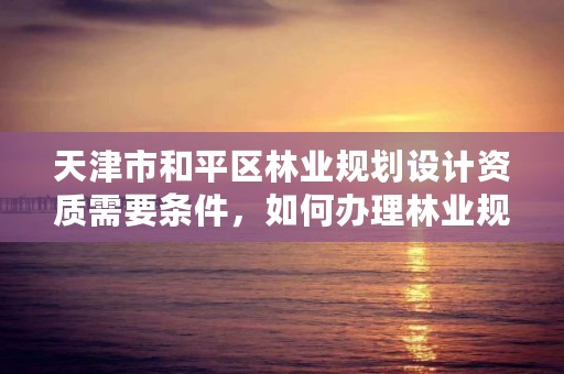 天津市和平区林业规划设计资质需要条件，如何办理林业规划设计资质