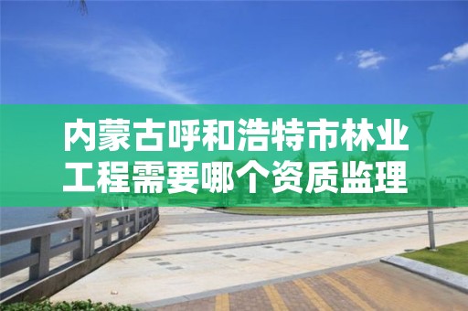 内蒙古呼和浩特市林业工程需要哪个资质监理，林业工程施工资质