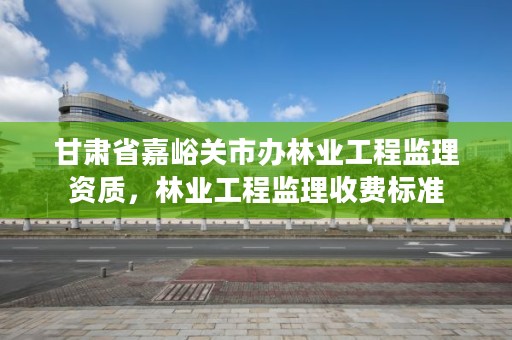 甘肃省嘉峪关市办林业工程监理资质，林业工程监理收费标准