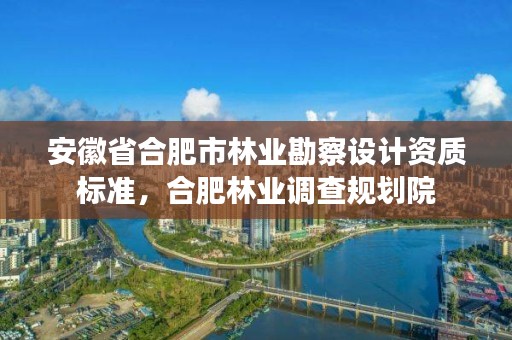 安徽省合肥市林业勘察设计资质标准，合肥林业调查规划院