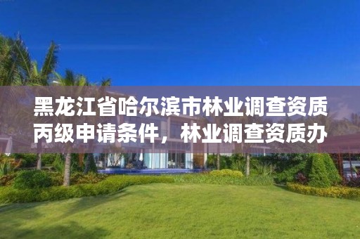 黑龙江省哈尔滨市林业调查资质丙级申请条件，林业调查资质办理