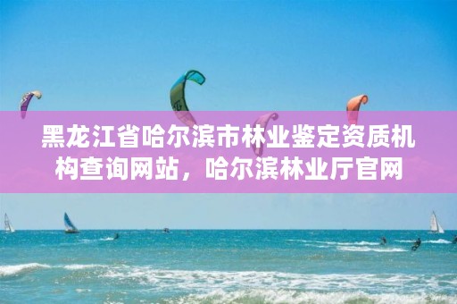 黑龙江省哈尔滨市林业鉴定资质机构查询网站，哈尔滨林业厅官网