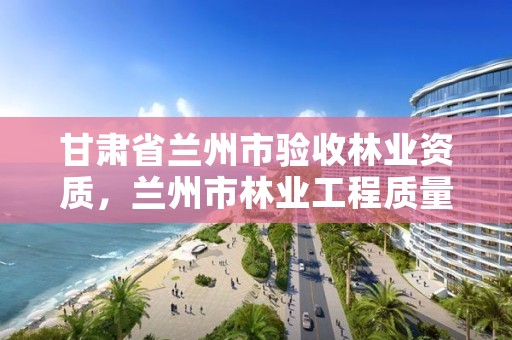 甘肃省兰州市验收林业资质，兰州市林业工程质量服务站