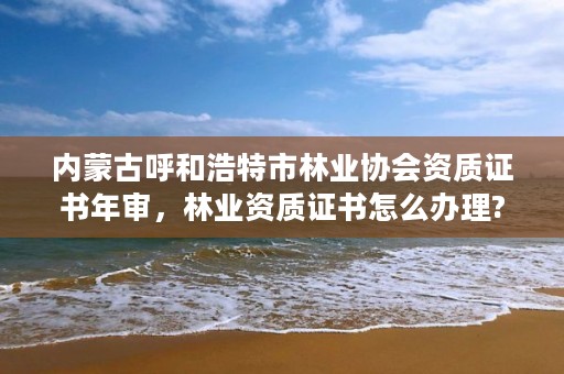 内蒙古呼和浩特市林业协会资质证书年审，林业资质证书怎么办理?