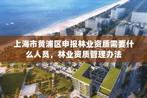 上海市黄浦区申报林业资质需要什么人员，林业资质管理办法