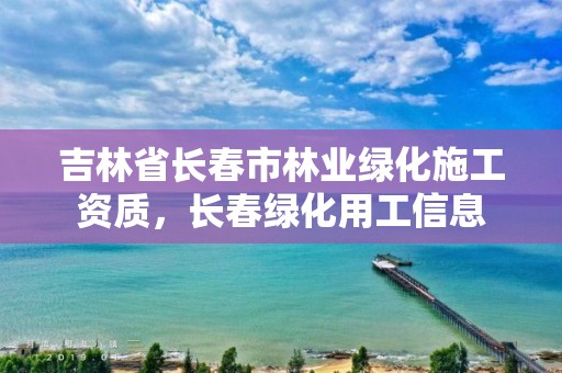 吉林省长春市林业绿化施工资质，长春绿化用工信息