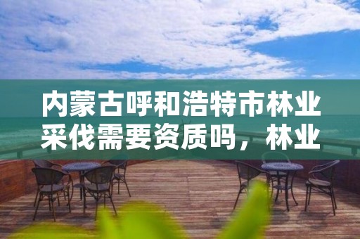 内蒙古呼和浩特市林业采伐需要资质吗，林业采伐证办理顺序